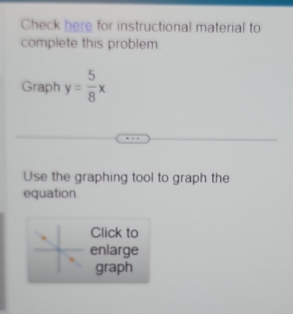 Check here for instructional material to 
complete this problem 
Graph y= 5/8 x
Use the graphing tool to graph the 
equation 
Click to 
enlarge 
graph