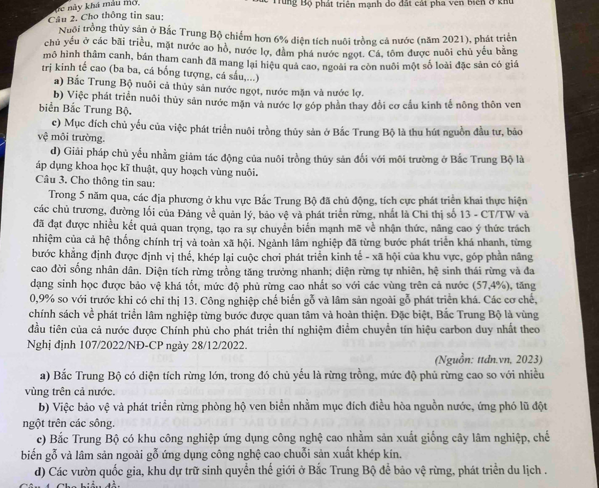 hc này khá màu mở,
* Tung Bộ phát triển mạnh do đất cát pha vên biển ở khu
Câu 2. Cho thông tin sau:
Nuôi trồng thủy sản ở Bắc Trung Bộ chiếm hơn 6% diện tích nuôi trồng cả nước (năm 2021), phát triển
chủ yếu ở các bãi triều, mặt nước ao hồ, nước lợ, đầm phá nước ngọt. Cá, tôm được nuôi chủ yếu bằng
mô hình thâm canh, bán tham canh đã mang lại hiệu quả cao, ngoài ra còn nuôi một số loài đặc sản có giá
trị kinh tế cao (ba ba, cá bống tượng, cá sấu,...)
a) Bắc Trung Bộ nuôi cả thủy sản nước ngọt, nước mặn và nước lợ.
b) Việc phát triển nuôi thủy sản nước mặn và nước lợ góp phần thay đổi cơ cầu kinh tế nông thôn ven
biển Bắc Trung Bộ.
c) Mục đích chủ yếu của việc phát triển nuôi trồng thủy sản ở Bắc Trung Bộ là thu hút nguồn đầu tư, bảo
vệ môi trường.
d) Giải pháp chủ yếu nhằm giảm tác động của nuôi trồng thủy sản đối với môi trường ở Bắc Trung Bộ là
áp dụng khoa học kĩ thuật, quy hoạch vùng nuôi.
Câu 3. Cho thông tin sau:
Trong 5 năm qua, các địa phương ở khu vực Bắc Trung Bộ đã chủ động, tích cực phát triển khai thực hiện
các chủ trương, đường lối của Đảng về quản lý, bảo vệ và phát triển rừng, nhất là Chi thị số 13 - CT/TW và
đã đạt được nhiều kết quả quan trọng, tạo ra sự chuyển biển mạnh mẽ về nhận thức, nâng cao ý thức trách
nhiệm của cả hệ thống chính trị và toàn xã hội. Ngành lâm nghiệp đã từng bước phát triển khá nhanh, từng
bước khẳng định được định vị thế, khép lại cuộc chơi phát triển kinh tế - xã hội của khu vực, góp phần nâng
cao đời sống nhân dân. Diện tích rừng trồng tăng trưởng nhanh; diện rừng tự nhiên, hệ sinh thái rừng và đa
dạng sinh học được bảo vệ khá tốt, mức độ phủ rừng cao nhất so với các vùng trên cả nước (57,4%), tăng
0,9% so với trước khi có chỉ thị 13. Công nghiệp chế biến gỗ và lâm sản ngoài gỗ phát triển khá. Các cơ chế,
chính sách về phát triển lâm nghiệp từng bước được quan tâm và hoàn thiện. Đặc biệt, Bắc Trung Bộ là vùng
đầu tiên của cả nước được Chính phủ cho phát triển thí nghiệm điểm chuyển tín hiệu carbon duy nhất theo
Nghị định 107/2022/NĐ-CP ngày 28/12/2022.
(Nguồn: ttdn.vn, 2023)
a) Bắc Trung Bộ có diện tích rừng lớn, trong đó chủ yếu là rừng trồng, mức độ phủ rừng cao so với nhiều
vùng trên cả nước.
b) Việc bảo vệ và phát triển rừng phòng hộ ven biển nhằm mục đích điều hòa nguồn nước, ứng phó lũ đột
ngột trên các sông.
c) Bắc Trung Bộ có khu công nghiệp ứng dụng công nghệ cao nhằm sản xuất giống cây lâm nghiệp, chế
biến gỗ và lâm sản ngoài gỗ ứng dụng công nghệ cao chuỗi sản xuất khép kín.
d) Các vườn quốc gia, khu dự trữ sinh quyển thế giới ở Bắc Trung Bộ để bảo vệ rừng, phát triển du lịch .