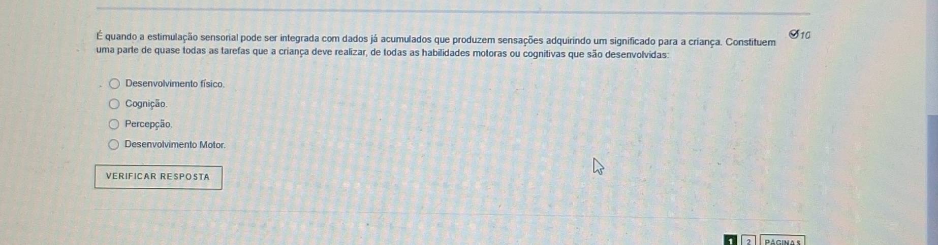 S10
É quando a estimulação sensorial pode ser integrada com dados já acumulados que produzem sensações adquirindo um significado para a criança. Constituem
uma parte de quase todas as tarefas que a criança deve realizar, de todas as habilidades motoras ou cognitivas que são desenvolvidas:
Desenvolvimento físico.
Cognição
Percepção.
Desenvolvimento Motor.
VERIFICAR RESPOSTA