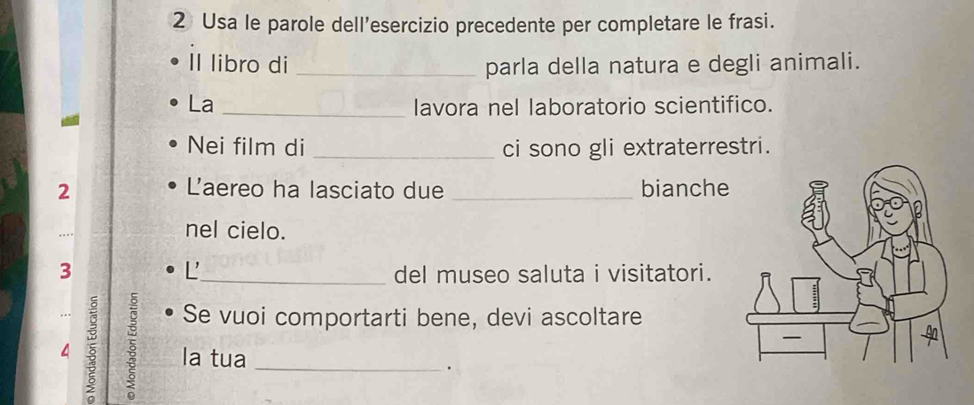 Usa le parole dell'esercizio precedente per completare le frasi. 
Il libro di _parla della natura e degli animali. 
La _lavora nel laboratorio scientifico. 
Nei film di _ci sono gli extraterrestri. 
2 Laereo ha lasciato due _bianche 
nel cielo. 
L 
3 _del museo saluta i visitatori. 
Se vuoi comportarti bene, devi ascoltare 
ξ ξ la tua_ 
.