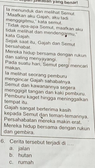 pan jawaban yang benar!
Ia menunduk dan melihat Semut
"Maafkan aku Gajah, aku tadi
menggigitmu," kata semut.
“Tidak apa-apa Semut, maafkan aku
tidak melihat dan mendengarmu."
kata Gajah.
Sejak saat itu, Gajah dan Semut
bersahabat.
Mereka hidup bersama dengan rukun
dan saling menyayangi.
Pada suatu hari, Semut pergi mencari
makan.
la melihat seorang pemburu
mengincar Gajah sahabatnya
Semut dan kawanannya segera
menggigit tangan dan kaki pemburu.
Pemburu kaget hingga meninggalkan
tempat itu.
Gajah sangat berterima kasih
kepada Semut dan teman-temannya.
Persahabatan mereka makin erat.
Mereka hidup bersama dengan rukun
dan gembira.
6. Cerita tersebut terjadi di …
a. jalan
b. hutan
c. rumah