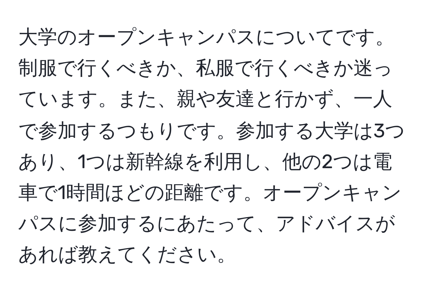 大学のオープンキャンパスについてです。制服で行くべきか、私服で行くべきか迷っています。また、親や友達と行かず、一人で参加するつもりです。参加する大学は3つあり、1つは新幹線を利用し、他の2つは電車で1時間ほどの距離です。オープンキャンパスに参加するにあたって、アドバイスがあれば教えてください。