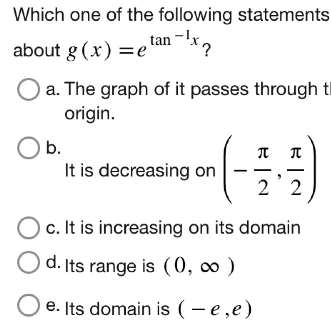 Which one of the following statements
about g(x)=e^(tan ^-1)x ?
a. The graph of it passes through t
origin.
b.
It is decreasing on (- π /2 , π /2 )
c. It is increasing on its domain
d. Its range is (0,∈fty )
e. Its domain is (-e,e)