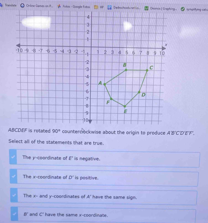 Translate a Online Games on P... Fotos - Google Fotos HP.. symplifying calc
EF is rotated 90° counterclockwise about the origin to produce A'B'C'D'E'F'. 
Select all of the statements that are true.
The y-coordinate of E' is negative.
The x-coordinate of D' is positive.
The x - and y-coordinates of A' have the same sign.
B' and C' have the same x-coordinate.