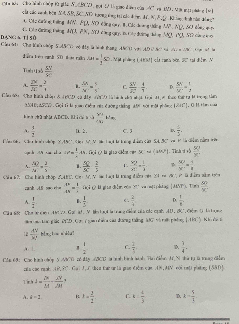 Cho hình chóp tử giác S.ABCD, gọi O là giao điểm của AC và BD. Một mặt phẳng (α)
cất các cạnh bên SA,SB,SC,SD tương ứng tại các điểm M , N, P,Q . Khẳng định nào đúng?
A. Các đường thằng MN, PQ, SO đồng quy. B. Các đường thẳng MP, NQ, SO đồng quy.
C. Các đường thẳng MQ, PN, SO đồng quy. D. Các đường thẳng MQ, PQ, SO đồng quy.
DạNg 6. Tỉ SÓ
Câu 64: Cho hình chóp S.ABCD có đáy là hình thang ABCD với ADparallel BC và AD=2BC. Gọi M là
điểm trên cạnh SD thỏa mãn SM= 1/3 SD. Mặt phẳng (ABM) cất cạnh bên SC tại điểm N .
Tính tỉ số  SN/SC .
A.  SN/SC = 2/3 . B.  SN/SC = 3/5 . C.  SN/SC = 4/7 . D.  SN/SC = 1/2 .
Câu 65: Cho hình chóp S.ABCD có đây ABCD là hình chữ nhật. Gọi M, N theo thứ tự là trọng tâm
△ SAB;△ SCD. Gọi G là giao điểm của đường thẳng MN với mặt phẳng (SAC), O là tâm của
hình chữ nhật ABCD. Khi đó tỉ số  SG/GO bing
A.  3/2  B. 2 . C. 3 D.  5/3 .
Câu 66: Cho hình chóp S.ABC . Gọi M, N lần lượt là trung điểm của SA,BC và P là điểm nằm trên
cạnh AB sao cho AP= 1/3 AB 3. Gọi Q là giao điểm của SC và (MNP). Tính tỉ số  SQ/SC .
A.  SQ/SC = 2/5 . B.  SQ/SC = 2/3 . C.  SQ/SC = 1/3 . D.  SQ/SC = 3/8 .
Câu 67: Cho hình chóp S.ABC. Gọi M,N lần lượt là trung điểm của SA và BC, P là điểm nằm trên
cạnh AB sao cho  AP/AB = 1/3 . Gọi Q là giao điểm của SC và mặt phẳng (MNP). Tính  SQ/SC .
D.
A.  1/2 .  1/3 .  2/3 .  1/6 .
B.
C.
Câu 68: Cho tứ diện ABCD. Gọi M, N lần lượt là trung điểm của các cạnh AD, BC , điểm G là trọng
tâm của tam giác BCD. Gọi / giao điểm của đường thẳng MG và mặt phẳng (ABC). Khi đó tỉ
lệ  AN/NI  bằng bao nhiêu?
A. 1. B.  1/2 . C.  2/3 . D.  3/4 .
Câu 69: Cho hình chóp S.ABCD có đáy ABCD là hình bình hành. Hai điểm M,N thứ tự là trung điểm
của các cạnh AB,SC . Gọi 7,J theo thứ tự là giao điểm của AN, MN với mặt phẳng (SBD).
Tinh k= IN/IA + JN/JM  ?
A. k=2. B. k= 3/2 . C. k= 4/3 . D. k= 5/3 .