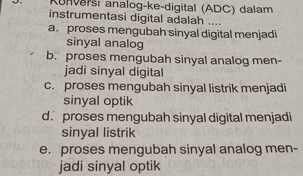 Konversı analog-ke-digital (ADC) dalam
instrumentasi digital adalah ....
a. proses mengubah sinyal digital menjadi
sinyal analog
b. proses mengubah sinyal analog men-
jadi sinyal digital
c. proses mengubah sinyal listrik menjadi
sinyal optik
d. proses mengubah sinyal digital menjadi
sinyal listrik
e. proses mengubah sinyal analog men-
jadi sinyal optik