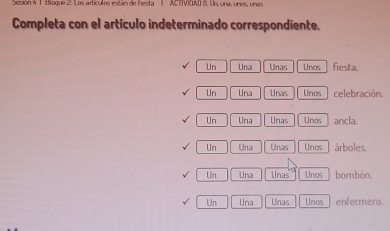 Sesión 4 1 Bloque 2: Los artículos están de hesta 1 ACTTVIDAD 8. Un, una, unos, una
Completa con el artículo indeterminado correspondiente.
Un Una Unas Unos fiesta.
Un Una Unas Unos celebración.
Un Una Unas Unos ancla.
Un Una Unas Unos árboles.
Un Una Unas Unos bombón.
Un Una Unas Unos enfermero.