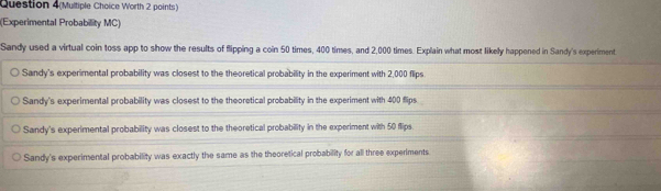 Question 4(Multiple Choice Worth 2 points)
(Experimental Probability MC)
Sandy used a virtual coin toss app to show the results of flipping a coin 50 times, 400 times, and 2,000 times. Explain what most likely happened in Sandy's experiment
Sandy's experimental probability was closest to the theoretical probability in the experiment with 2,000 flips
Sandy's experimental probability was closest to the theoretical probability in the experiment with 400 flips
Sandy's experimental probability was closest to the theoretical probability in the experiment with 50 flips.
Sandy's experimental probability was exactly the same as the theoretical probability for all three experiments.