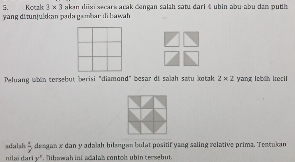 Kotak 3* 3 akan diisi secara acak dengan salah satu dari 4 ubin abu-abu dan putih 
yang ditunjukkan pada gambar di bawah 
Peluang ubin tersebut berisi “diamond” besar di salah satu kotak 2* 2 yang lebih kecil 
adalah  x/y , dengan x dan y adalah bilangan bulat positif yang saling relative prima. Tentukan 
nilai dari y^x. Dibawah ini adalah contoh ubin tersebut.