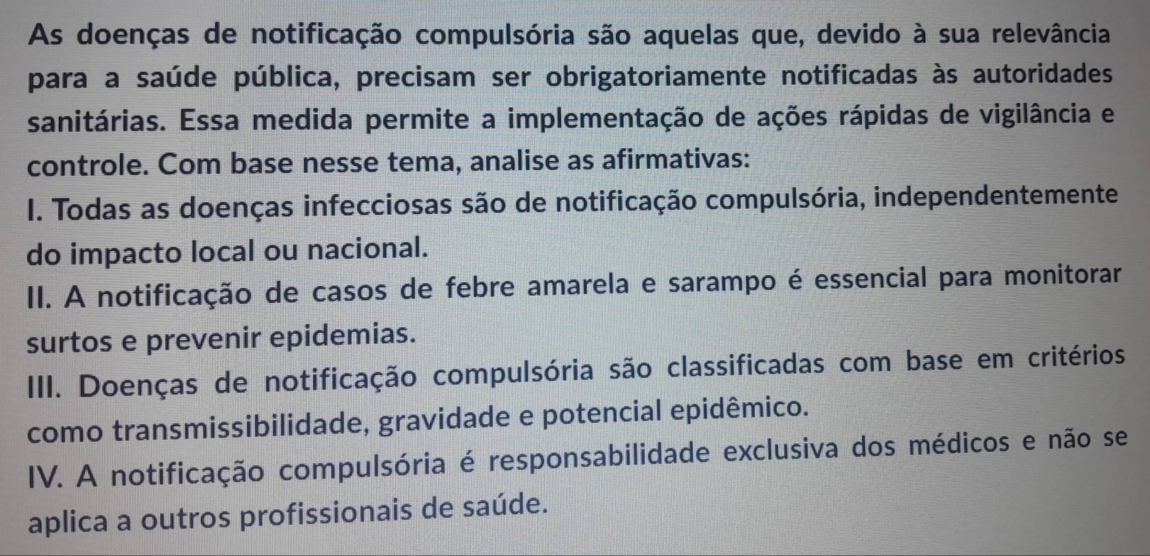 As doenças de notificação compulsória são aquelas que, devido à sua relevância
para a saúde pública, precisam ser obrigatoriamente notificadas às autoridades
sanitárias. Essa medida permite a implementação de ações rápidas de vigilância e
controle. Com base nesse tema, analise as afirmativas:
I. Todas as doenças infecciosas são de notificação compulsória, independentemente
do impacto local ou nacional.
II. A notificação de casos de febre amarela e sarampo é essencial para monitorar
surtos e prevenir epidemias.
III. Doenças de notificação compulsória são classificadas com base em critérios
como transmissibilidade, gravidade e potencial epidêmico.
IV. A notificação compulsória é responsabilidade exclusiva dos médicos e não se
aplica a outros profissionais de saúde.