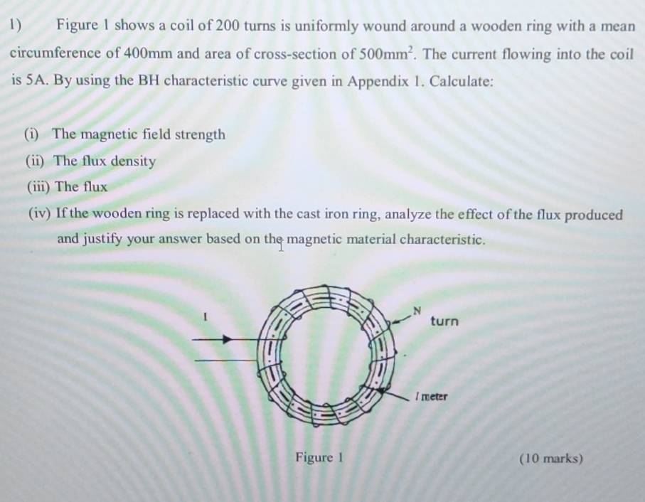 Figure 1 shows a coil of 200 turns is uniformly wound around a wooden ring with a mean 
circumference of 400mm and area of cross-section of 500mm^2. The current flowing into the coil 
is 5A. By using the BH characteristic curve given in Appendix 1. Calculate: 
(i) The magnetic field strength 
(ii) The flux density 
(iii) The flux 
(iv) If the wooden ring is replaced with the cast iron ring, analyze the effect of the flux produced 
and justify your answer based on the magnetic material characteristic. 
(10 marks)