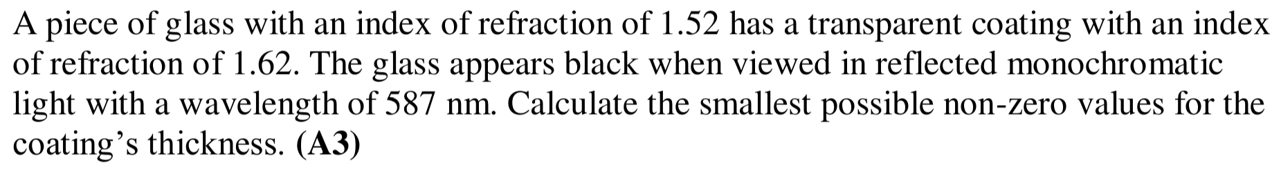 A piece of glass with an index of refraction of 1.52 has a transparent coating with an index 
of refraction of 1.62. The glass appears black when viewed in reflected monochromatic 
light with a wavelength of 587 nm. Calculate the smallest possible non-zero values for the 
coating’s thickness. (A3)