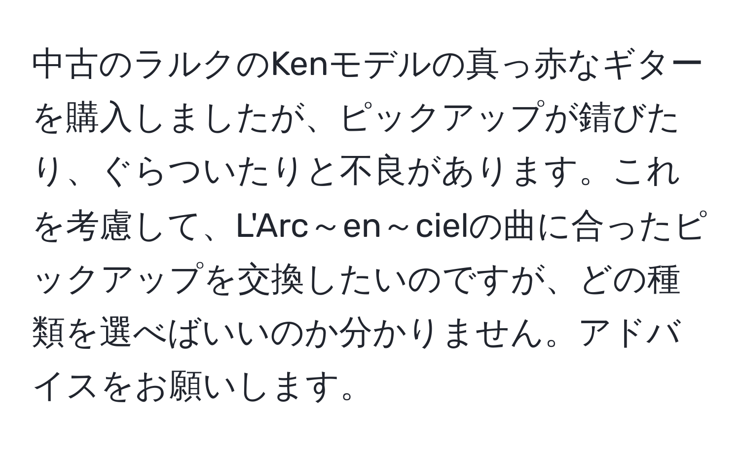 中古のラルクのKenモデルの真っ赤なギターを購入しましたが、ピックアップが錆びたり、ぐらついたりと不良があります。これを考慮して、L'Arc～en～cielの曲に合ったピックアップを交換したいのですが、どの種類を選べばいいのか分かりません。アドバイスをお願いします。