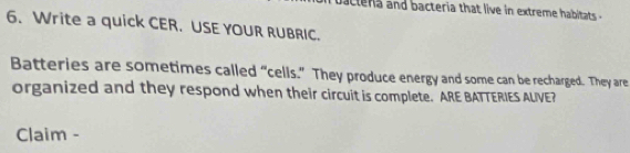 actera and bacteria that live in extreme habitats 
6. Write a quick CER. USE YOUR RUBRIC. 
Batteries are sometimes called “cells.” They produce energy and some can be recharged. They are 
organized and they respond when their circuit is complete. ARE BATTERIES AUIVE? 
Claim -