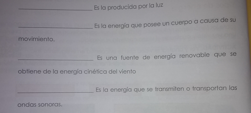 Es la producida por la luz 
_Es la energía que posee un cuerpo a causa de su 
movimiento. 
_Es una fuente de energía renovable que se 
obtiene de la energía cinética del viento 
_Es la energía que se transmiten o transportan las 
ondas sonoras.