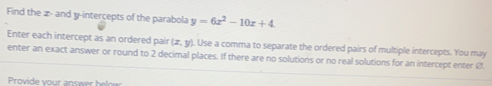 Find the x - and y-intercepts of the parabola y=6x^2-10x+4
Enter each intercept as an ordered pair (x,y). Use a comma to separate the ordered pairs of multiple intercepts. You may
enter an exact answer or round to 2 decimal places. If there are no solutions or no real solutions for an intercept enter Ø.
rovide v our sw b