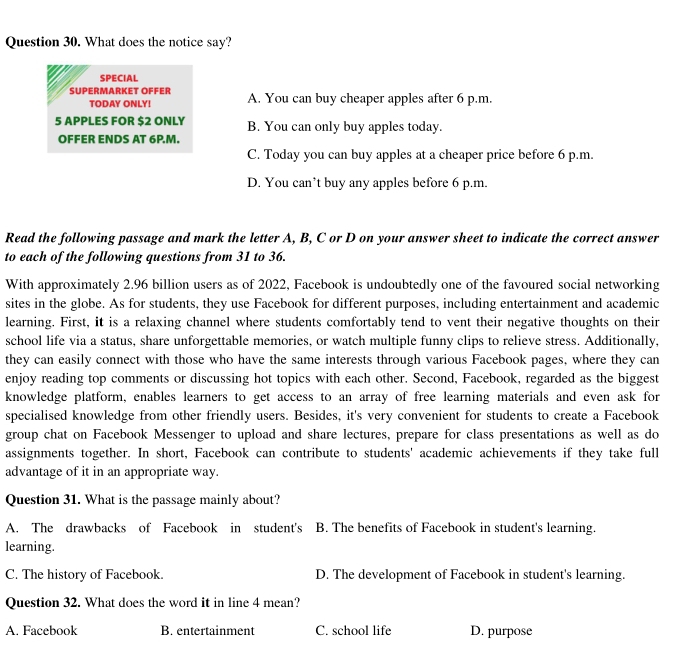 What does the notice say?
SPECIAL
SÜpermärkeT Öffer A. You can buy cheaper apples after 6 p.m.
TODAY ONLY!
5 APPLES FOR $2 ONLY B. You can only buy apples today.
OFFER ENDS AT 6P.M.
C. Today you can buy apples at a cheaper price before 6 p.m.
D. You can’t buy any apples before 6 p.m.
Read the following passage and mark the letter A, B, C or D on your answer sheet to indicate the correct answer
to each of the following questions from 31 to 36.
With approximately 2.96 billion users as of 2022, Facebook is undoubtedly one of the favoured social networking
sites in the globe. As for students, they use Facebook for different purposes, including entertainment and academic
learning. First, it is a relaxing channel where students comfortably tend to vent their negative thoughts on their
school life via a status, share unforgettable memories, or watch multiple funny clips to relieve stress. Additionally,
they can easily connect with those who have the same interests through various Facebook pages, where they can
enjoy reading top comments or discussing hot topics with each other. Second, Facebook, regarded as the biggest
knowledge platform, enables learners to get access to an array of free learning materials and even ask for
specialised knowledge from other friendly users. Besides, it's very convenient for students to create a Facebook
group chat on Facebook Messenger to upload and share lectures, prepare for class presentations as well as do
assignments together. In short, Facebook can contribute to students' academic achievements if they take full
advantage of it in an appropriate way.
Question 31. What is the passage mainly about?
A. The drawbacks of Facebook in student's B. The benefits of Facebook in student's learning.
learning.
C. The history of Facebook. D. The development of Facebook in student's learning.
Question 32. What does the word it in line 4 mean?
A. Facebook B. entertainment C. school life D. purpose