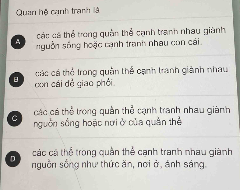 Quan hệ cạnh tranh là
các cá thể trong quần thể cạnh tranh nhau giành
A nguồn sống hoặc cạnh tranh nhau con cái.
các cá thể trong quần thể cạnh tranh giành nhau
B con cái để giao phối.
các cá thể trong quần thể cạnh tranh nhau giành
C nguồn sống hoặc nơi ở của quần thể
các cá thể trong quần thể cạnh tranh nhau giành
D nguồn sống như thức ăn, nơi ở, ánh sáng.