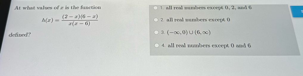 At what values of x is the function 1. all real numbers except 0, 2, and 6
h(x)= ((2-x)(6-x))/x(x-6)  2. all real numbers except 0
defined?
3. (-∈fty ,0)∪ (6,∈fty )
4. all real numbers except 0 and 6