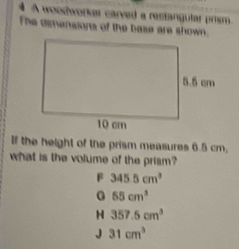 A woodworker carved a restangular prism.
The dimensions of the base are shown.
If the height of the prism measures 6.5 cm,
what is the volume of the prism?
345.5cm^3
0 65cm^3
H 357.5cm^3
J 31cm^3