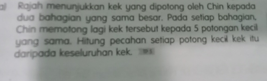 a Rajah menunjukkan kek yang dipotong oleh Chin kepada 
dua bahagian yang sama besar. Pada setiap bahagian, 
Chin memotong lagi kek tersebut kepada 5 potongan kecil 
yang sama. Hitung pecahan setiap potong kecil kek itu 
daripada keseluruhan kek. 5