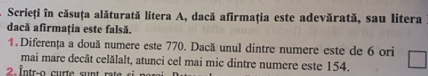 Scrieți în căsuța alăturată litera A, dacă afirmaţia este adevărată, sau litera 
dacă afirmația este falsă. 
1. Diferența a două numere este 770. Dacă unul dintre numere este de 6 ori 
mai mare decât celălalt, atunci cel mai mic dintre numere este 154.