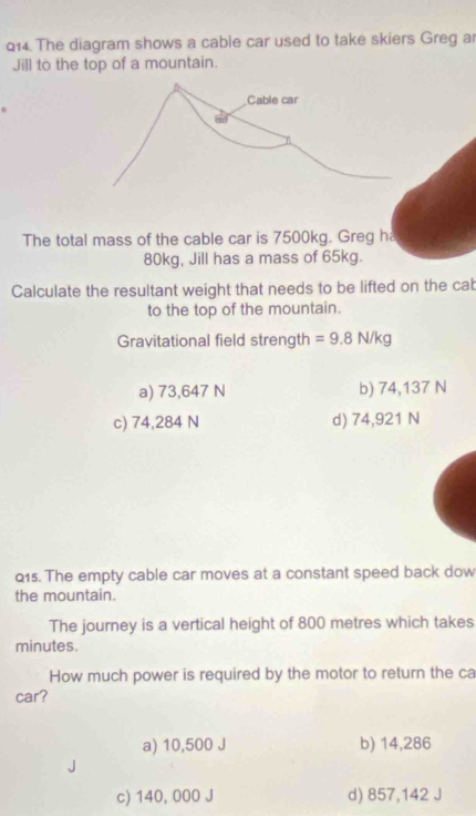 The diagram shows a cable car used to take skiers Greg ar
Jill to the top of a mountain.
Cable car
The total mass of the cable car is 7500kg. Greg ha
80kg, Jill has a mass of 65kg.
Calculate the resultant weight that needs to be lifted on the cab
to the top of the mountain.
Gravitational field strength =9.8N/kg
a) 73,647 N b) 74,137 N
c) 74,284 N d) 74,921 N
Q15. The empty cable car moves at a constant speed back dow
the mountain.
The journey is a vertical height of 800 metres which takes
minutes.
How much power is required by the motor to return the ca
car?
a) 10,500 J b) 14,286
c) 140, 000 J d) 857,142 J