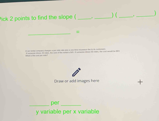 Pick 2 points to find the slope ( _, _) (_ , _) 
_ 
= 
A car rental company charges a per mile rate plus a one time insurance fee to its customers 
What is the cost per mile? If someone drives 30 miles, the cost of the rental is $45. If someone drives 90 miles, the cost would be $93. 
Draw or add images here 
_per_
y variable per x variable