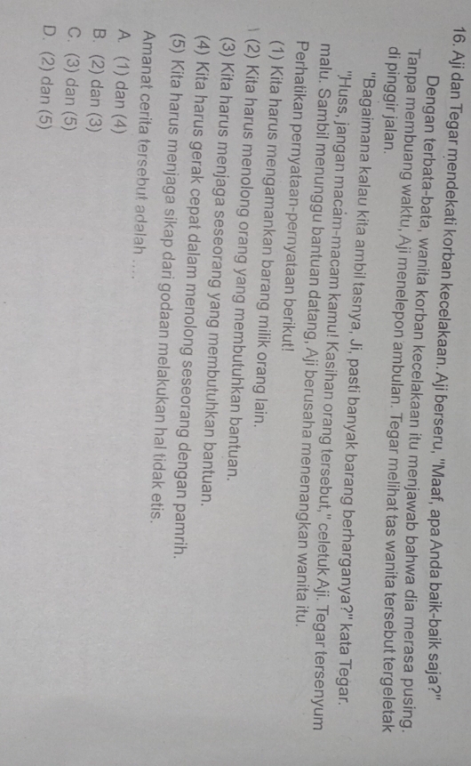 Aji dan Tegar mendekati korban kecelakaan. Aji berseru, ''Maaf, apa Anda baik-baik saja?''
Dengan terbata-bata, wanita korban kecelakaan itu menjawab bahwa dia merasa pusing.
Tanpa membuang waktu, Aji menelepon ambulan. Tegar melihat tas wanita tersebut tergeletak
di pinggir jalan.
''Bagaimana kalau kita ambil tasnya, Ji, pasti banyak barang berharganya?'' kata Tegar.
"Huss, jangan macam-macam kamu! Kasihan orang tersebut,'' celetuk Aji. Tegar tersenyum
malu. Sambil menunggu bantuan datang, Aji berusaha menenangkan wanita itu.
Perhatikan pernyataan-pernyataan berikut!
(1) Kita harus mengamankan barang milik orang lain.
(2) Kita harus menolong orang yang membutuhkan bantuan.
(3) Kita harus menjaga seseorang yang membutuhkan bantuan.
(4) Kita harus gerak cepat dalam menolong seseorang dengan pamrih.
(5) Kita harus menjaga sikap dari godaan melakukan hal tidak etis.
Amanat cerita tersebut adalah ....
A. (1) dan (4)
B. (2) dan (3)
C. (3) dan (5)
D. (2) dan (5)