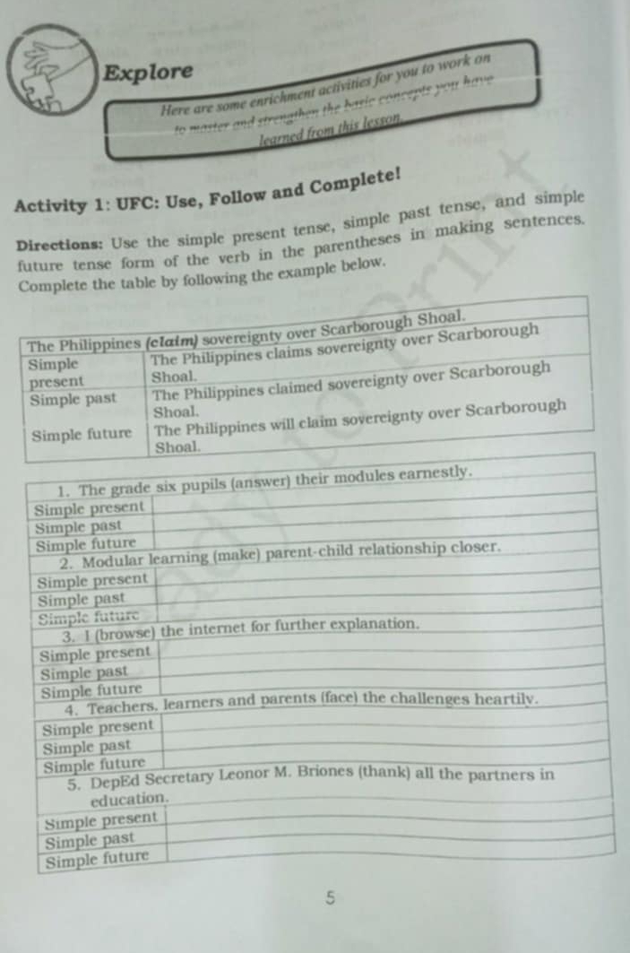 Explore 
Here are some enrichment activities for you to work on 
to master and strengthen the basic concepts you have 
learned from this lesson 
Activity 1: UFC: Use, Follow and Complete! 
Directions: Use the simple present tense, simple past tense, and simple 
future tense form of the verb in the parentheses in making sentences. 
Complete the table by following the example below. 
5