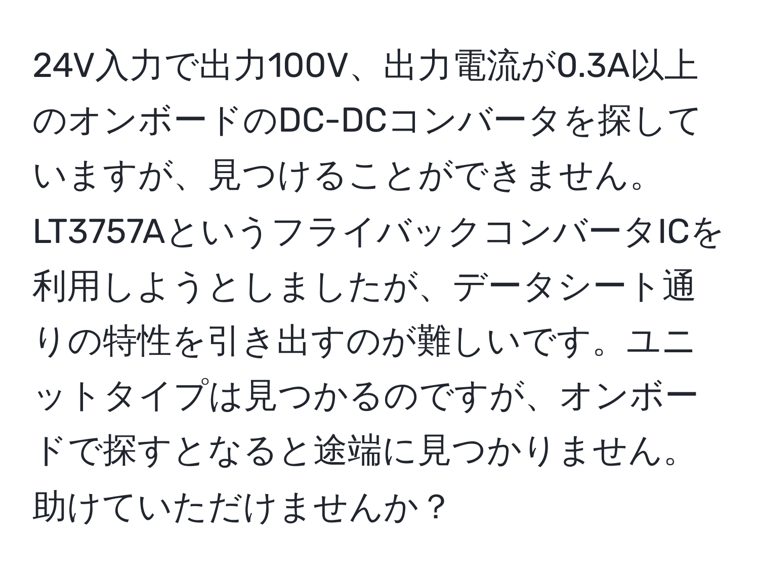 24V入力で出力100V、出力電流が0.3A以上のオンボードのDC-DCコンバータを探していますが、見つけることができません。LT3757AというフライバックコンバータICを利用しようとしましたが、データシート通りの特性を引き出すのが難しいです。ユニットタイプは見つかるのですが、オンボードで探すとなると途端に見つかりません。助けていただけませんか？