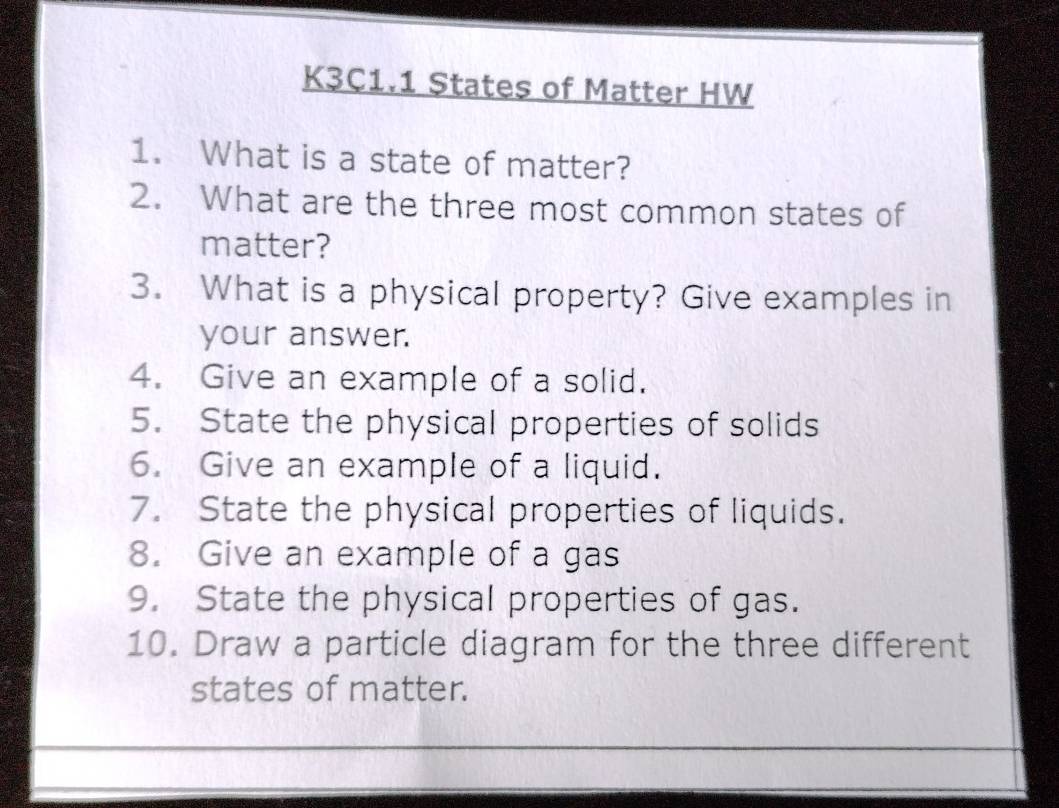 K3C1.1 States of Matter HW 
1. What is a state of matter? 
2. What are the three most common states of 
matter? 
3. What is a physical property? Give examples in 
your answer. 
4. Give an example of a solid. 
5. State the physical properties of solids 
6. Give an example of a liquid. 
7. State the physical properties of liquids. 
8. Give an example of a gas 
9. State the physical properties of gas. 
10. Draw a particle diagram for the three different 
states of matter.