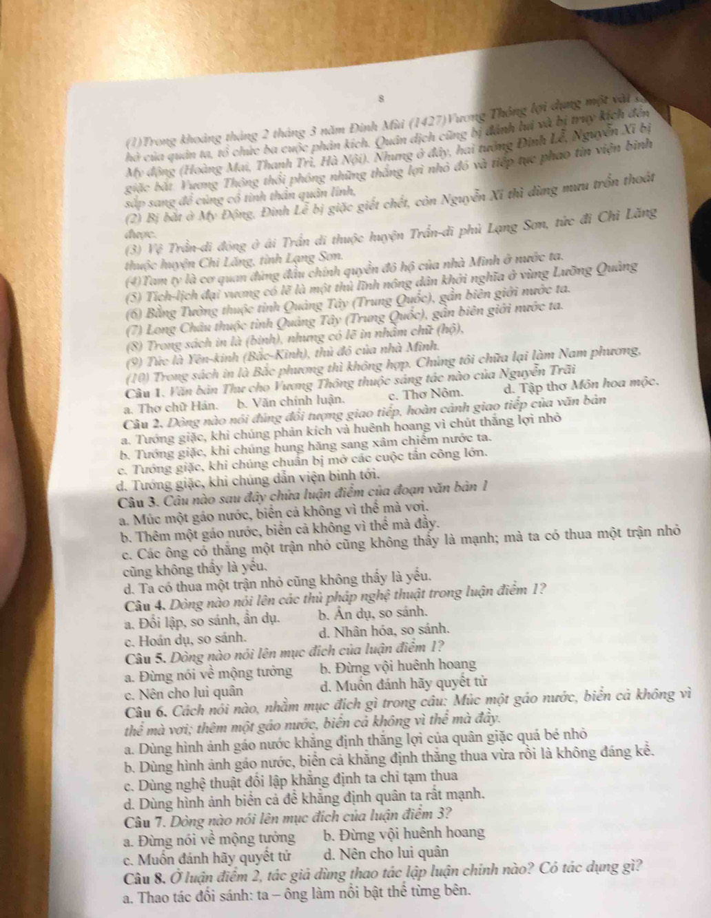 8
(1)Trong khoảng tháng 2 tháng 3 năm Đinh Mùi (1427)Vương Thông lợi dụng một vật g
hò của quản ta, tổ chức ba cuộc phản kích. Quân dịch cũng bị đánh lả và bị truy kích đến
My động (Hoàng Mai, Thanh Trì, Hà Nội). Nhưng ở đây, hai tướng Định Lễ, Nguyễn Xỉ bị
giặc bắt Vương Thông thổi phóng những thắng lợi nhỏ đó và tiếp tực phao tin viện binh
sắp sang đề củng có tinh thần quân lĩnh,
(2) Bị bắt ở Mỹ Động, Đinh Lễ bị giặc giết chết, còn Nguyễn Xỉ thì dừng mưu trồn thoát
(3) Vệ Trần-di đóng ở ái Trần di thuộc huyện Trần-di phủ Lạng Sơn, tức đi Chì Lăng
được.
thuộc huyện Chi Lăng, tỉnh Lạng Sơn.
(4)Tam ty là cơ quan đứng đầu chính quyền đô hộ của nhà Minh ở nước ta.
(5) Tích-lịch đại vương có lẽ là một thủ lĩnh nông dân khởi nghĩa ở vùng Lưỡng Quảng
(6) Bằng Tường thuộc tinh Quảng Tây (Trung Quốc), gần biên giới nước ta.
(7) Long Châu thuộc tỉnh Quảng Tây (Trung Quốc), gần biên giới nước ta.
(8) Trong sách in là (binh), nhưng có lẽ in nhầm chữ (hộ),
(9) Tức là Yên-kinh (Bắc-Kinh), thủ đô của nhà Minh.
(10) Trong sách in là Bắc phương thì không hợp. Chúng tôi chữa lại làm Nam phương,
Câu 1. Văn bản Thư cho Vương Thông thuộc sáng tác nào của Nguyễn Trãi
a. Thơ chữ Hán. b. Văn chính luận. c. Thơ Nôm. d. Tập thơ Môn hoa mộc,
Câu 2. Dòng nào nói đúng đối tượng giao tiếp, hoàn cảnh giao tiếp của văn bản
a. Tướng giặc, khi chúng phản kích và huênh hoang vì chút thắng lợi nhỏ
b. Tướng giặc, khí chúng hung hăng sang xâm chiếm nước ta.
c. Tướng giặc, khi chúng chuẩn bị mở các cuộc tấn công lớn.
d. Tướng giặc, khi chúng dẫn viện binh tới.
Câu 3. Câu nào sau đây chứa luận điểm của đoạn văn bản 1
a. Múc một gáo nước, biến cả không vì thế mà vơi.
b. Thêm một gáo nước, biển cả không vì thể mà đầy.
c. Các ông có thắng một trận nhỏ cũng không thấy là mạnh; mà ta có thua một trận nhỏ
cũng không thầy là yếu,
d. Ta có thua một trận nhỏ cũng không thấy là yếu.
Câu 4. Dòng nào nói lên các thủ pháp nghệ thuật trong luận điểm 1?
a. Đối lập, so sánh, ần dụ. b. Ấn dụ, so sánh.
c. Hoán dụ, so sánh. d. Nhân hóa, so sánh.
Câu 5. Dòng nào nói lên mục đích của luận điểm 1?
a. Đừng nói về mộng tướng b. Đừng vội huênh hoang
c. Nên cho lui quân d. Muồn đánh hãy quyết tử
Câu 6. Cách nói nào, nhằm mục đích gì trong câu: Múc một gáo nước, biển cả không vì
thể mà vơi; thêm một gáo nước, biển cả không vì thể mà đây.
a. Dùng hình ảnh gáo nước khắng định thắng lợi của quân giặc quá bé nhỏ
b. Dùng hình ảnh gáo nước, biển cả khăng định thăng thua vừa rồi là không đáng kể.
c. Dùng nghệ thuật đối lập khắng định ta chi tạm thua
d. Dùng hình ảnh biển cả để khắng định quân ta rất mạnh.
Câu 7. Dòng nào nói lên mục đích của luận điểm 3?
a. Đừng nói về mộng tướng  b. Đừng vội huênh hoang
c. Muốn đánh hãy quyết tử d. Nên cho lui quân
Câu 8. Ở luận điểm 2, tác giá dùng thao tác lập luận chính nào? Có tác dụng gì?
a. Thao tác đối sánh: ta - ông làm nổi bật thể từng bên.
