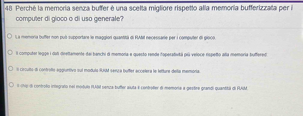 Perché la memoria senza buffer è una scelta migliore rispetto alla memoria bufferizzata per i
computer di gioco o di uso generale?
La memoria buffer non può supportare le maggiori quantità di RAM necessarie per i computer di gioco.
ll computer legge i dati direttamente dai banchi di memoria e questo rende l'operatività più veloce rispetto alla memoria buffered.
ll circuito di controllo aggiuntivo sul modulo RAM senza buffer accelera le letture della memoría.
ll chip di controllo integrato nel modulo RAM senza buffer aiuta il controller di memoria a gestire grandi quantità di RAM.