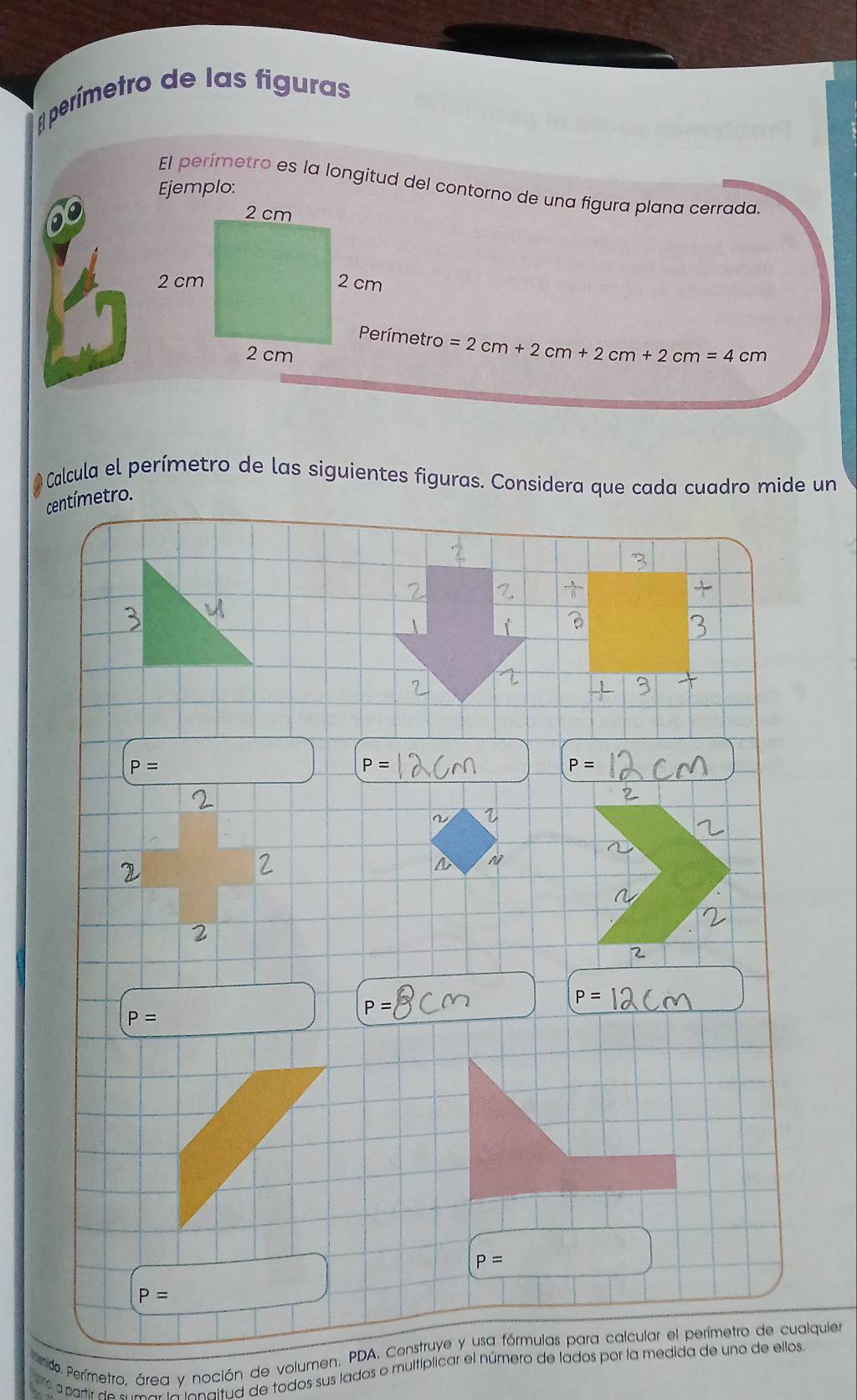 perímetro de las figuras 
El perímetro es la longitud del contorno de una figura plana cerrada. 
Ejemplo:
=2cm+2cm+2cm+2cm=4cm
O Calcula el perímetro de las siguientes figuras. Considera que cada cuadro mide un
centímetro.
P=
P=
P=
7 
2 
2
P=
P=
P=
P=
P=
do. Perímetro, área y noción de volumen, PDA. Construye y usa fórmulas para calcular el perímetro de cualquier 
à partir de Vicnaltud de todos sus lados o multíplicar el número de lados por la medida de uno de ellos