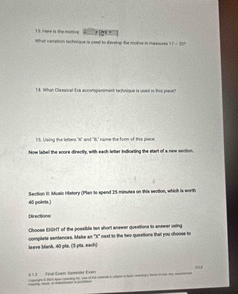 Here is the motive 
What variation technique is used to develop the motive in measures 17-20? 
14. What Classical Era accompaniment technique is used in this piece? 
15. Using the letters "A" and "B," name the form of this piece. 
Now label the score directly, with each letter indicating the start of a new section. 
Section II: Music History (Plan to spend 25 minutes on this section, which is worth
40 points.) 
Directions: 
Choose EIGHT of the possible ten short answer questions to answer using 
complete sentences. Make an “ X ” next to the two questions that you choose to 
leave blank. 40 pts. (5 pts. each) 
S13 
4 1.2 Final Exam: Semester Exam 
Capgright 6 2026 Apex Learing the. Uso of this materal is subgect to Apax Leaminy'a Terms of Lbss Any ansurtionned 
caping, fest, as redeitiation is pralabsted.