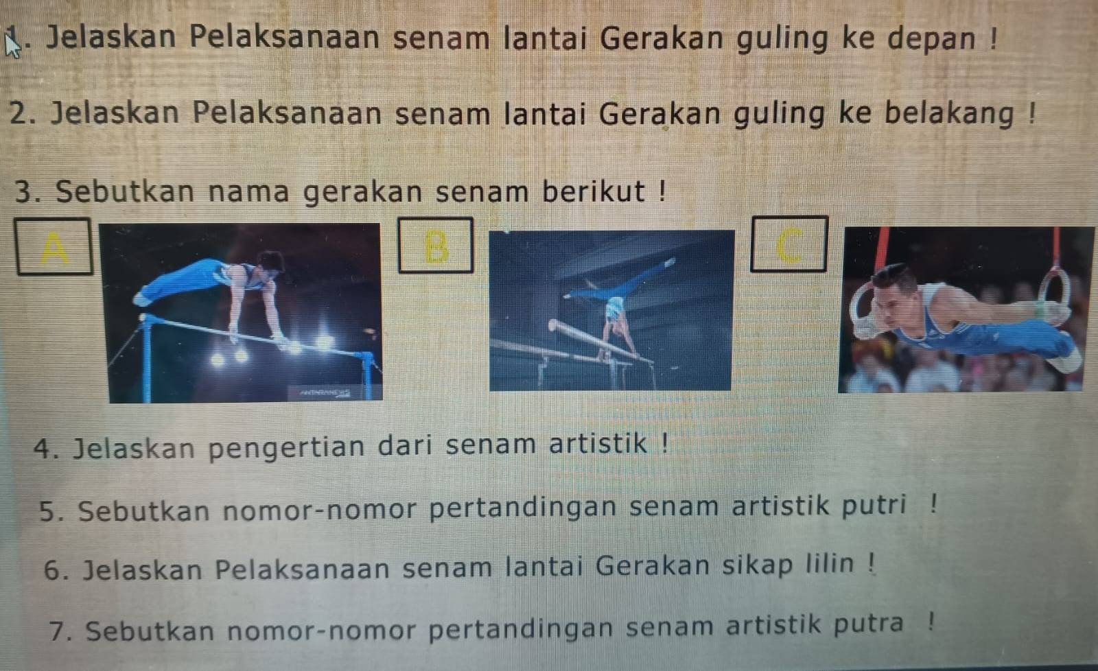 Jelaskan Pelaksanaan senam lantai Gerakan guling ke depan ! 
2. Jelaskan Pelaksanaan senam lantai Gerakan guling ke belakang ! 
3. Sebutkan nama gerakan senam berikut ! 
4. Jelaskan pengertian dari senam artistik ! 
5. Sebutkan nomor-nomor pertandingan senam artistik putri ! 
6. Jelaskan Pelaksanaan senam lantai Gerakan sikap lilin ! 
7. Sebutkan nomor-nomor pertandingan senam artistik putra !