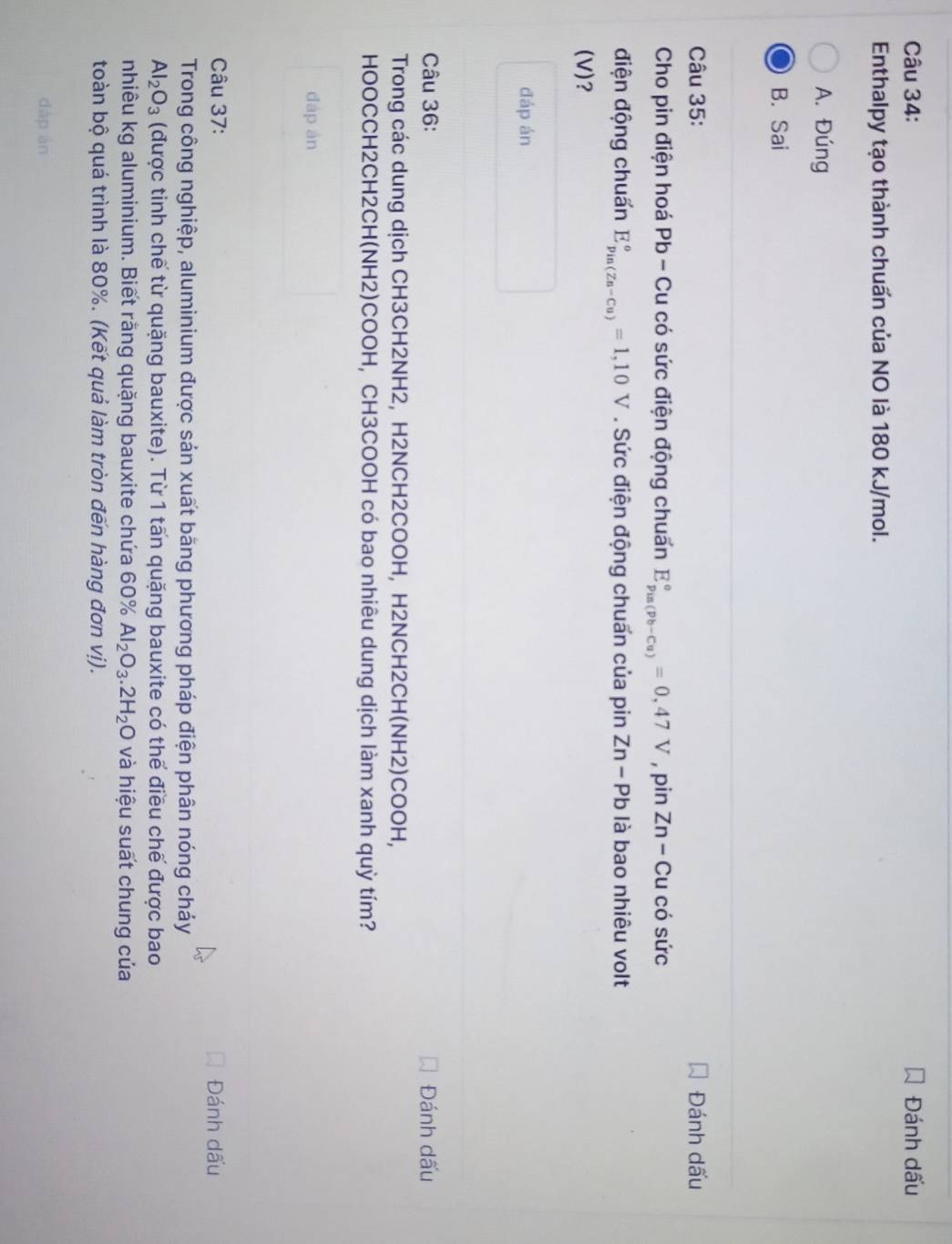 Đánh dấu
Enthalpy tạo thành chuấn của NO là 180 kJ/mol.
A. Đúng
B. Sai
Câu 35: Đánh dấu
Cho pin điện hoá Pb - Cu có sức điện động chuấn E_(pus(pb-Cu))°=0,47V , pin Zn-C u có sức
điện động chuấn E_(pin(Zn-Cu))°=1,10V. Sức điện động chuẩn của pin Zn-Pb là bao nhiêu volt
(V)?
đáp án
Câu 36: Đánh dấu
Trong các dung dịch CH3CH2NH2, H2NCH2COOH, H2NCH2CH(NH2)COOH,
HOOCCH2CH2CH(NH2)COOH, CH3COOH có bao nhiêu dung dịch làm xanh quỳ tím?
đáp án
Câu 37: Đánh dấu
Trong công nghiệp, aluminium được sản xuất băng phương pháp điện phân nóng cháy
Al_2O_3 (được tinh chế từ quặng bauxite). Từ 1 tấn quặng bauxite có thể điều chế được bao
nhiêu kg aluminium. Biết rằng quặng bauxite chứa 60% Al_2O_3.2H_2O và hiệu suất chung của
toàn bộ quá trình là 80%. (Kết quả làm tròn đến hàng đơn vị).
dàp àn