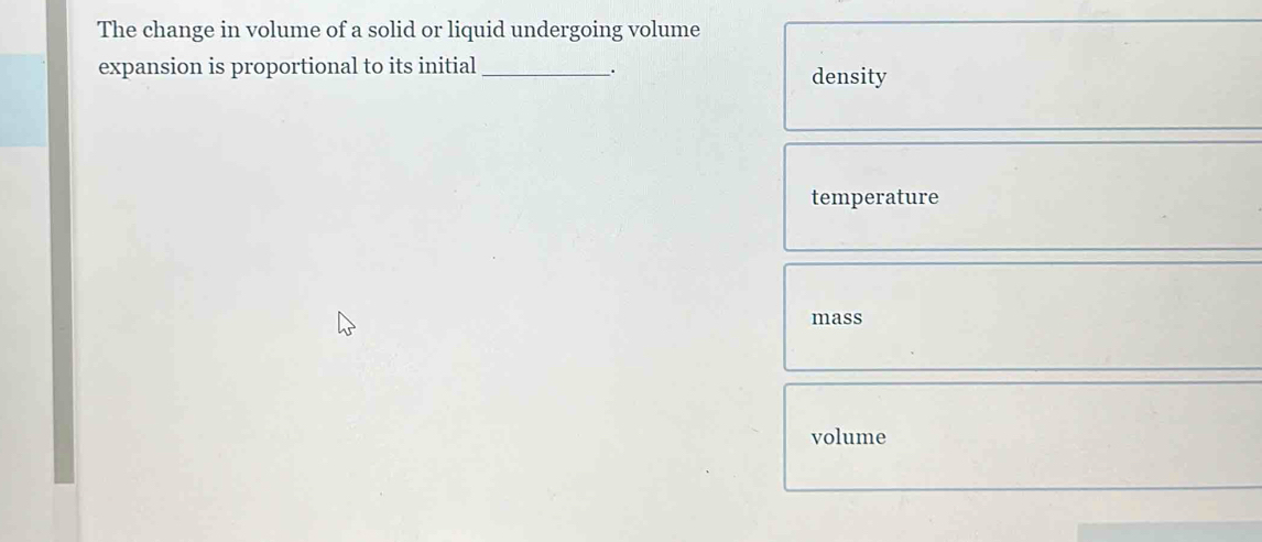 The change in volume of a solid or liquid undergoing volume
expansion is proportional to its initial _density.
temperature
mass
volume