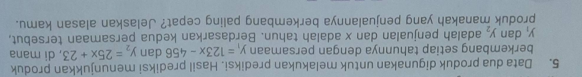 Data dua produk digunakan untuk melakukan prediksi. Hasil prediksi menunjukkan produk 
berkembang setiap tahunnya dengan persamaan y_1=123x-456 dan y_2=25x+23 , di mana
y_1 dan y_2 adalah penjualan dan x adalah tahun. Berdasarkan kedua persamaan tersebut, 
produk manakah yang penjualannya berkembang paling cepat? Jelaskan alasan kamu.