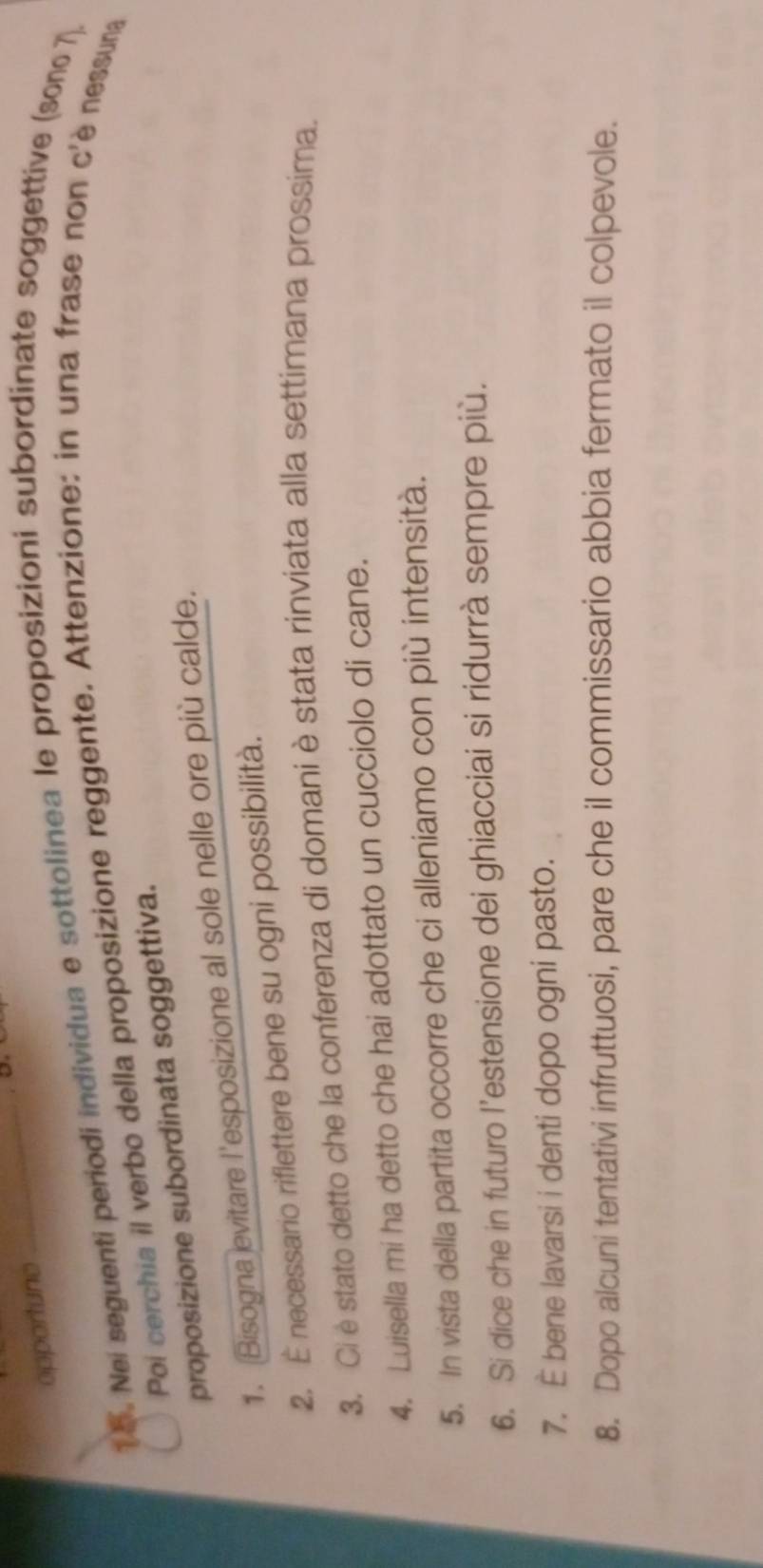 opportuno 
_ 
15. Nei seguenti periodi individua e sottolinea le proposizioni subordinate soggettive (sono 7, 
Poi cerchia il verbo della proposizione reggente. Attenzione: in una frase non c'è nessuna 
proposizione subordinata soggettiva. 
1. Bisogna evitare l'esposizione al sole nelle ore più calde. 
2. È necessario riflettere bene su ogni possibilità. 
3. Ci è stato detto che la conferenza di domani è stata rinviata alla settimana prossima. 
4. Luisella mi ha detto che hai adottato un cucciolo di cane. 
5. In vista della partita occorre che ci alleniamo con più intensità. 
6. Si dice che in futuro l’estensione dei ghiacciai si ridurrà sempre più. 
7. È bene lavarsi i denti dopo ogni pasto. 
8. Dopo alcuni tentativi infruttuosi, pare che il commissario abbia fermato il colpevole.