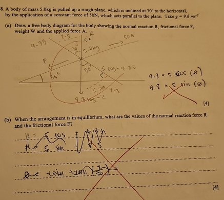 A body of mass 5.0kg is pulled up a rough plane, which is inclined at 30° to the horizontal. 
by the application of a constant force of 50N, which acts parallel to the plane. Take g=9.8ms^(-2)
(a) Draw a free body diagram for the body showing the normal reaction R, frictional force F, 
weight W and the applied force A. 
(b) When the arrangement is in equilibrium, what are the values of the normal reaction force R
and the frictional force F? 
_ 
_ 
_ 
_ 
_ 
_ 
_ 
_ 
_ 
[4]