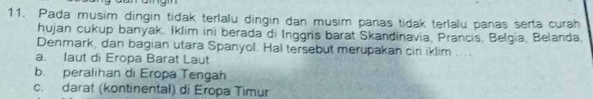 Pada musim dingin tidak terlalu dingin dan musim panas tidak terlalu panas serta curah
hujan cukup banyak. Iklim ini berada di Inggris barat Skandinavia, Prancis, Belgia, Belanda
Denmark, dan bagian utara Spanyol. Hal tersebut merupakan cir iklim ....
a. laut di Eropa Barat Laut
b. peralihan di Eropa Tengah
c. darat (kontinental) di Eropa Timur