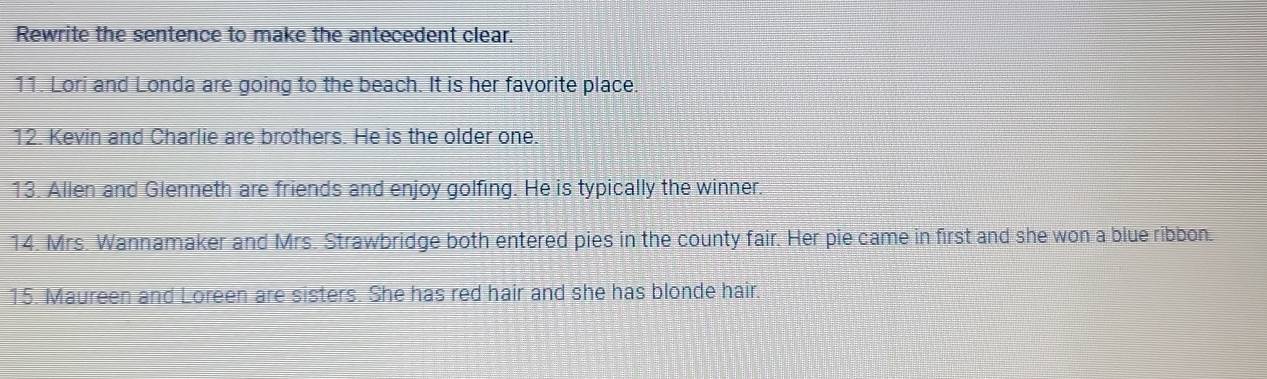 Rewrite the sentence to make the antecedent clear. 
11. Lori and Londa are going to the beach. It is her favorite place. 
12. Kevin and Charlie are brothers. He is the older one. 
13. Allen and Glenneth are friends and enjoy golfing. He is typically the winner. 
14. Mrs. Wannamaker and Mrs. Strawbridge both entered pies in the county fair. Her pie came in first and she won a blue ribbon. 
15. Maureen and Loreen are sisters. She has red hair and she has blonde hair.