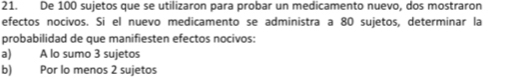 De 100 sujetos que se utilizaron para probar un medicamento nuevo, dos mostraron
efectos nocivos. Si el nuevo medicamento se administra a 80 sujetos, determinar la
probabilidad de que manifiesten efectos nocivos:
a) A lo sumo 3 sujetos
b) Por lo menos 2 sujetos