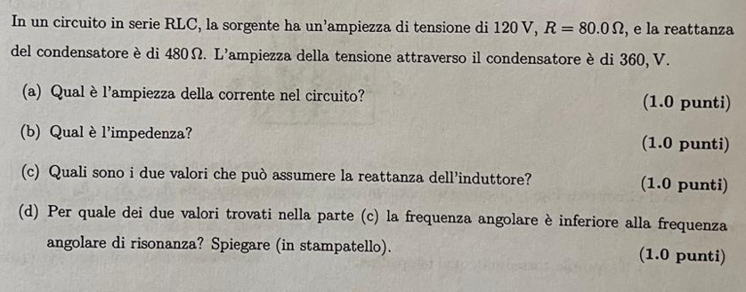 In un circuito in serie RLC, la sorgente ha un’ampiezza di tensione di 120 V, R=80.0Omega , e la reattanza 
del condensatore è di 480Ω. L'ampiezza della tensione attraverso il condensatore è di 360, V. 
(a) Qual è l'ampiezza della corrente nel circuito? (1.0 punti) 
(b) Qual è l'impedenza? (1.0 punti) 
(c) Quali sono i due valori che può assumere la reattanza dell’induttore? (1.0 punti) 
(d) Per quale dei due valori trovati nella parte (c) la frequenza angolare è inferiore alla frequenza 
angolare di risonanza? Spiegare (in stampatello). (1.0 punti)