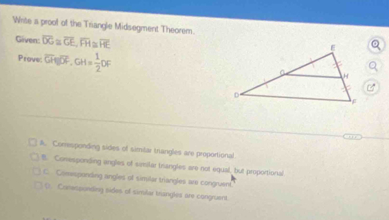 Write a proof of the Triangle Midsegment Theorem.
Given: overline DG≌ overline GE, overline FH≌ overline HE
Prove: overline GH||overline DF, GH= 1/2 DF
A. Corresponding sides of simitar triangles are proportional.
B Conesponding angles of similar triangles are not equal, but proportional
C. Comesponding angles of similar triangles are congruent
0. Conespanding sides of similar triangles are congruent.