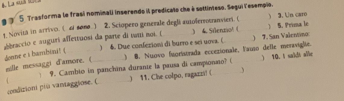 La sua ídea 
5 Trasforma le frasi nominali inserendo il predicato che è sottinteso. Segui l'esempio. 
1. Novitä in arrivo. ( c sσπθ ) 2. Sciopero generale degli autoferrotranvieri. (__ ) 3. Un caro 
abbraccio e auguri affettuosi da parte di tutti noi. ( ) 4. Silenzio! (  5. Prima le 
) 6. Due confezioni di burro e sei uova. ( ) 7. San Valentino: 
donne e i bambini! (__ 
mille messaggi d'amore. ( 8. Nuovo fuoristrada eccezionale, l'auto delle meraviglie. 
) 
 10. I saldi alle 
 9. Cambio in panchina durante la pausa di campionato? ( 
 
condizioni più vantaggiose. (_ ) 11. Che colpo, ragazzi! ( _)