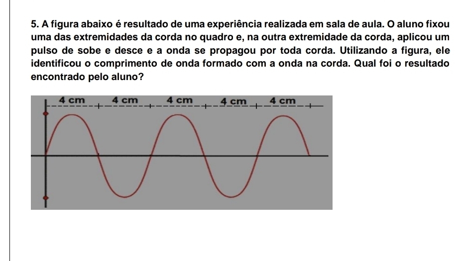 A figura abaixo é resultado de uma experiência realizada em sala de aula. O aluno fixou
uma das extremidades da corda no quadro e, na outra extremidade da corda, aplicou um
pulso de sobe e desce e a onda se propagou por toda corda. Utilizando a figura, ele
identificou o comprimento de onda formado com a onda na corda. Qual foi o resultado
encontrado pelo aluno?