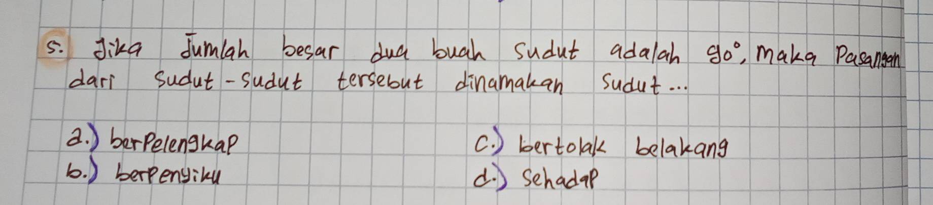 Jika Jumlah besar dud bugh sudut adalah 90° , make Pasangan
dari Sudut-sudut tersebut dinamakan Sudut. .
2. ) berpelenghap c. ) bertolak belakang
b. ) berpengiku d. ) Schadap